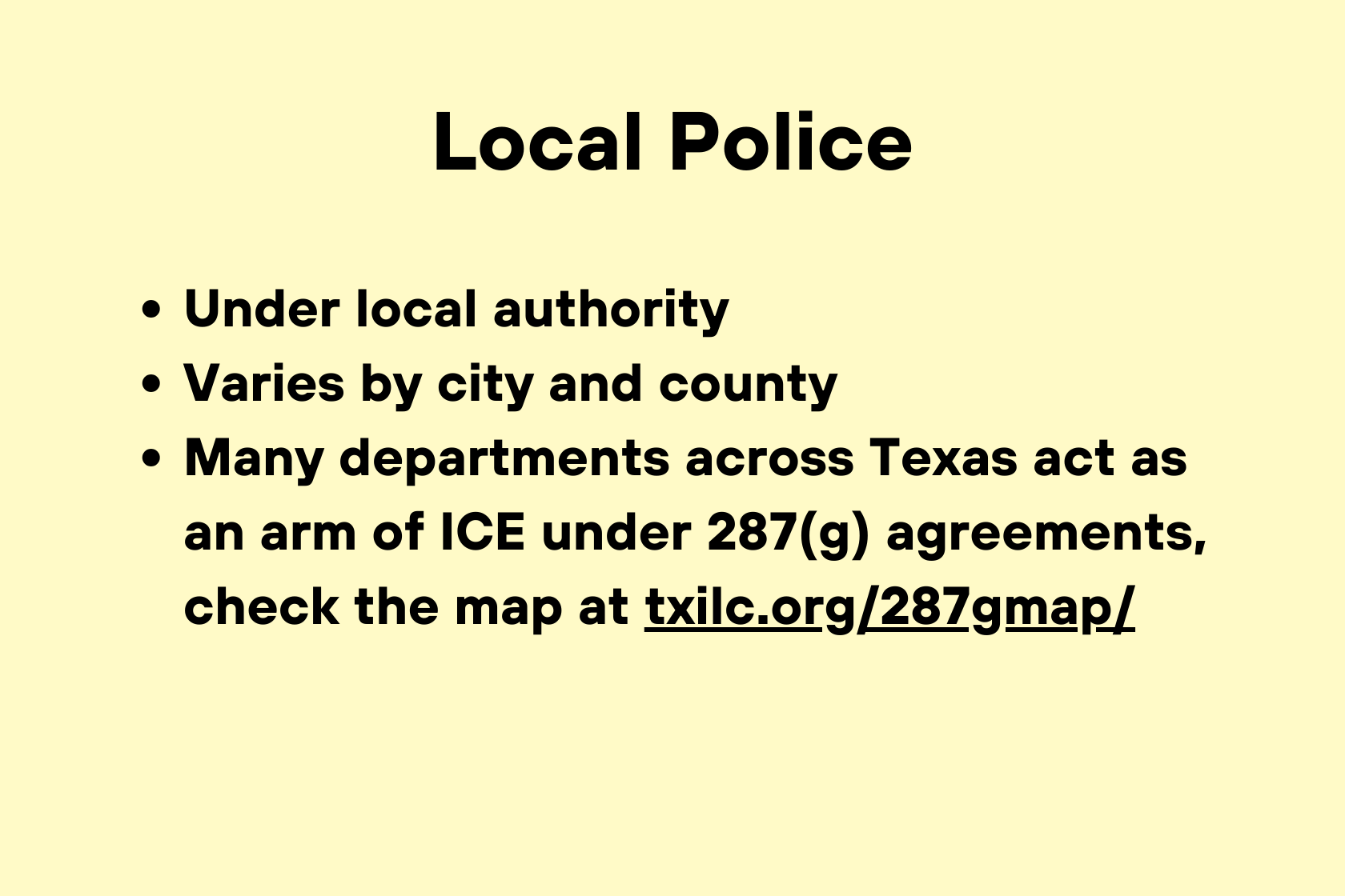 Örtliche Polizeibehörden unterstehen der lokalen Autorität. Die Zuständigkeiten variieren je nach Stadt und Landkreis. Viele Polizeibehörden in ganz Texas fungieren im Rahmen von 287(g)-Abkommen als verlängerter Arm der Einwanderungsbehörde ICE. Eine Karte dazu finden Sie unter txilc.org/287gmap/.