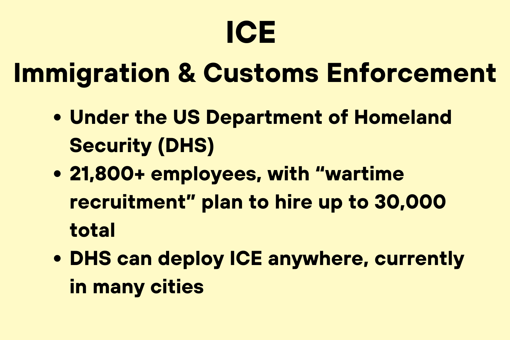 Die US-Einwanderungs- und Zollbehörde ICE untersteht dem US-Heimatschutzministerium (DHS) und beschäftigt über 21.800 Mitarbeiter. Im Rahmen eines Rekrutierungsplans für Krisenzeiten sollen bis zu 30.000 Mitarbeiter eingestellt werden. Das DHS kann ICE überall einsetzen, derzeit ist die Behörde in vielen Städten aktiv.