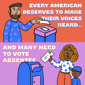 Text that read " Every American Deserves to Make their Voices Heard... And Many Need to Vote Absentee" ovet an illustration of two people dropping ballots in a drop box.