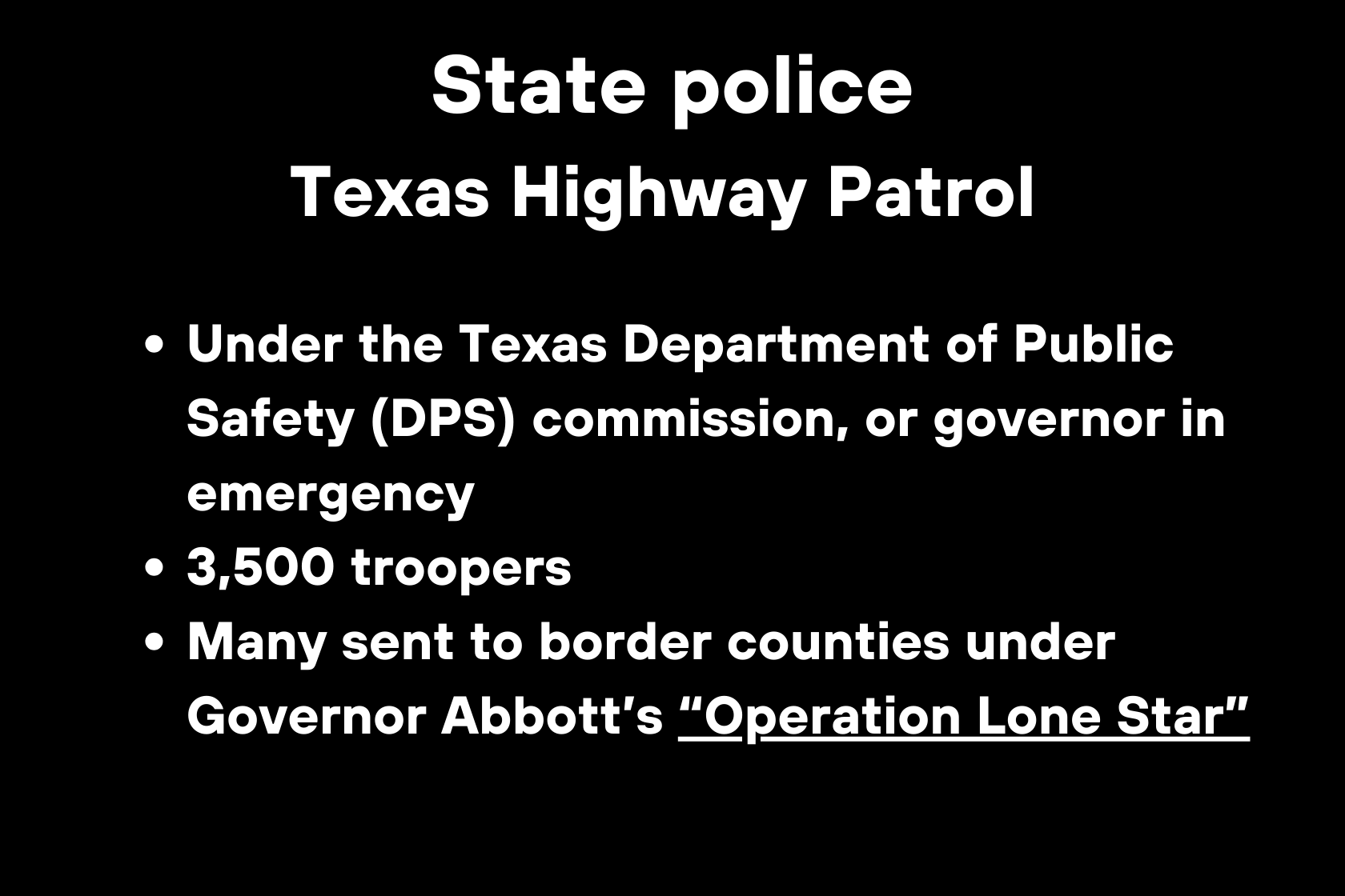 State police Texas Highway Patrol Under the Texas Department of Public Safety (DPS) commission, or governor in emergency 3,500 troopers Many sent to border counties under Governor Abbott’s “Operation Lone Star”