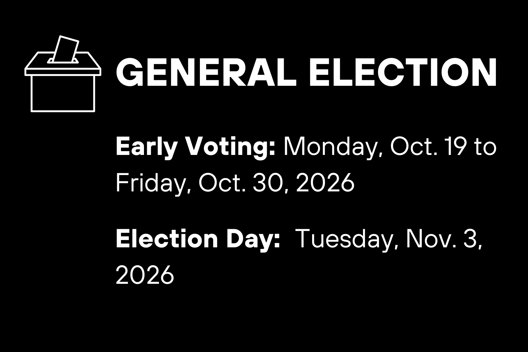 GENERAL ELECTION Early Voting: Monday, Oct. 19 to Friday, Oct. 30, 2026 Election Day: Tuesday, Nov. 3, 2026