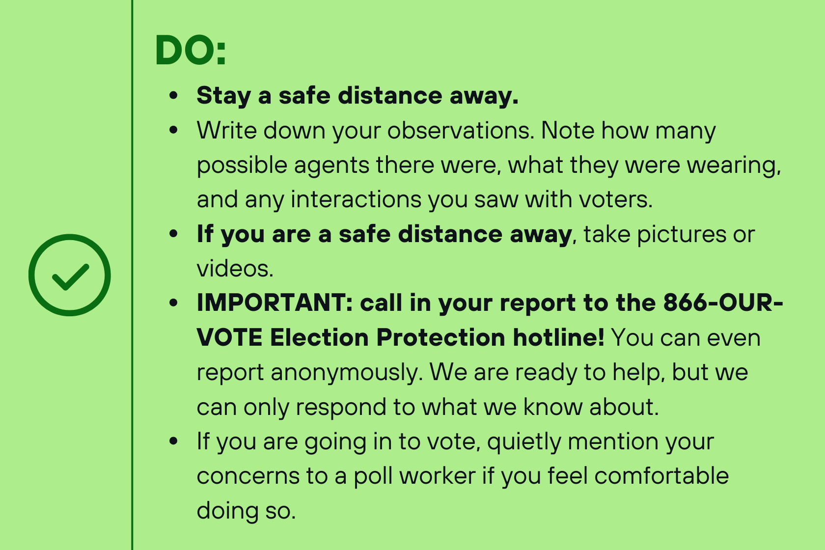 DO: Stay a safe distance away. Write down your observations. Note how many possible agents there were, what they were wearing, and any interactions you saw with voters. If you are a safe distance away, take pictures or videos. IMPORTANT: call in your report to the 866-OUR-VOTE Election Protection hotline! You can even report anonymously. We are ready to help, but we can only respond to what we know about. If you are going in to vote, quietly mention your concerns to a poll worker if you feel comfortable doing so.