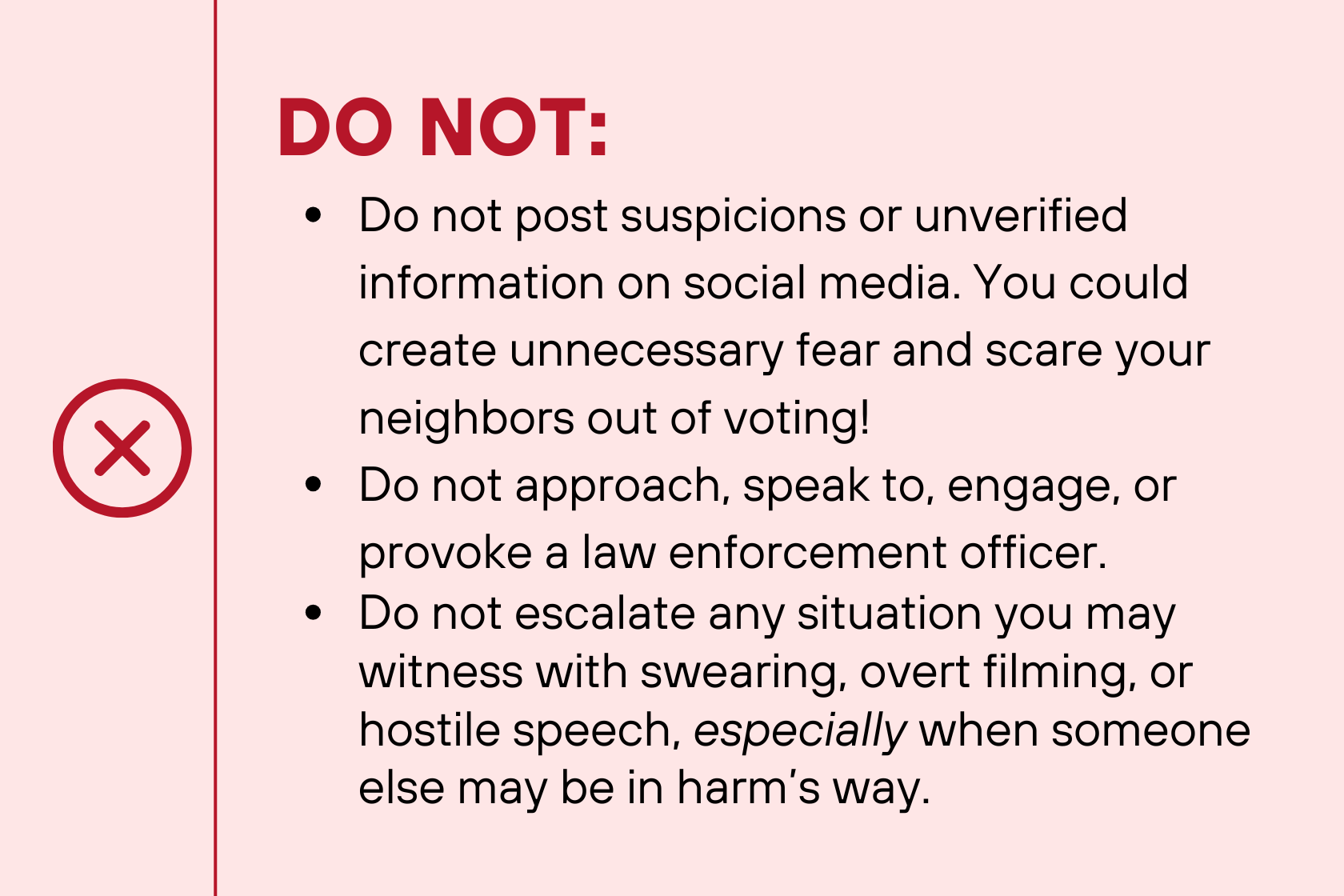 DO NOT: Do not post suspicions or unverified information on social media. You could create unnecessary fear and scare your neighbors out of voting! Do not approach, speak to, engage, or provoke a law enforcement officer. Do not escalate any situation you may witness with swearing, overt filming, or hostile speech, especially when someone else may be in harm’s way.